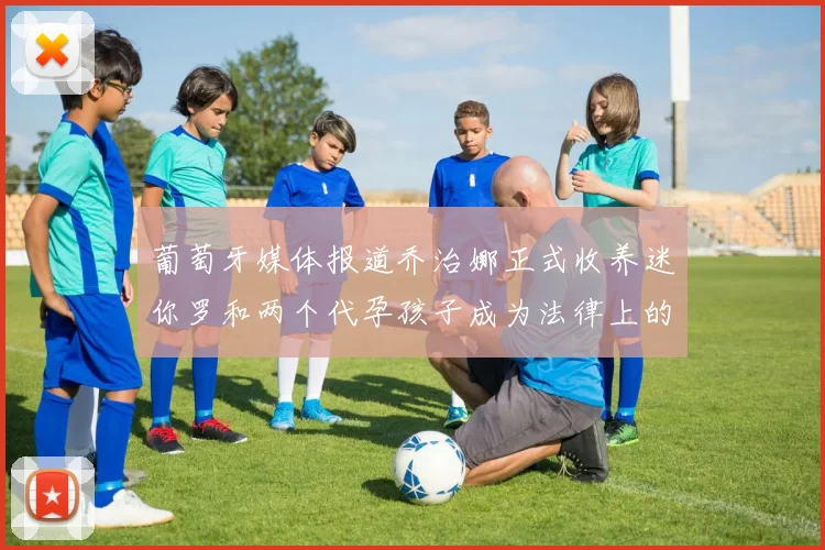 葡萄牙媒体报道乔治娜正式收养迷你罗和两个代孕孩子成为法律上的母亲