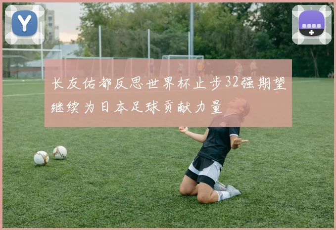 长友佑都反思世界杯止步32强期望继续为日本足球贡献力量