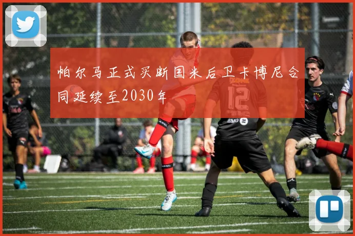 帕尔马正式买断国米后卫卡博尼合同延续至2030年