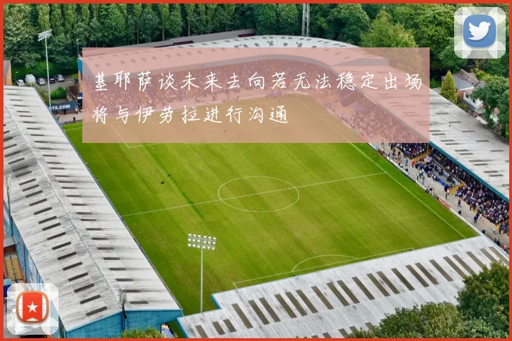 基耶萨谈未来去向若无法稳定出场将与伊劳拉进行沟通