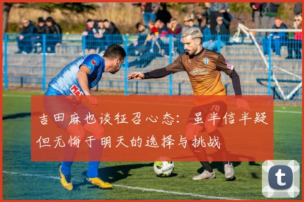 吉田麻也谈征召心态：虽半信半疑但无悔于明天的选择与挑战