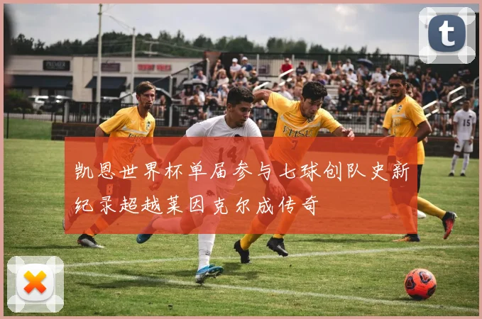 凯恩世界杯单届参与七球创队史新纪录超越莱因克尔成传奇