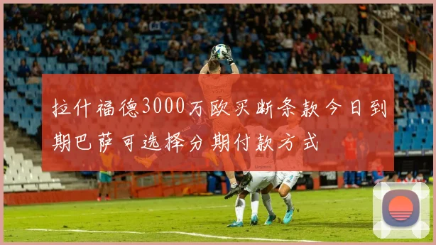 拉什福德3000万欧买断条款今日到期巴萨可选择分期付款方式