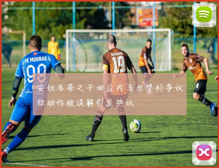 安切洛蒂之子回应内马尔替补争议称动作被误解引发热议