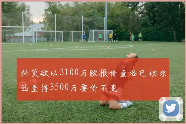 科莫欲以3100万欧报价查洛巴切尔西坚持3500万要价不变