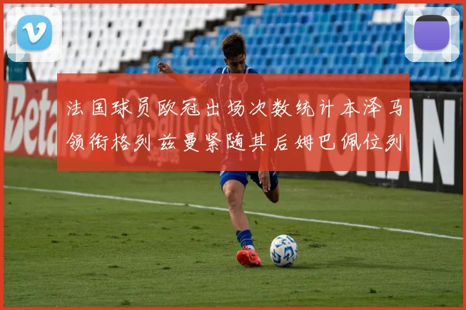 法国球员欧冠出场次数统计本泽马领衔格列兹曼紧随其后姆巴佩位列第五