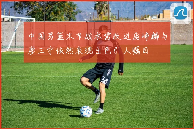 中国男篮末节战术需改进庞峥麟与廖三宁依然表现出色引人瞩目