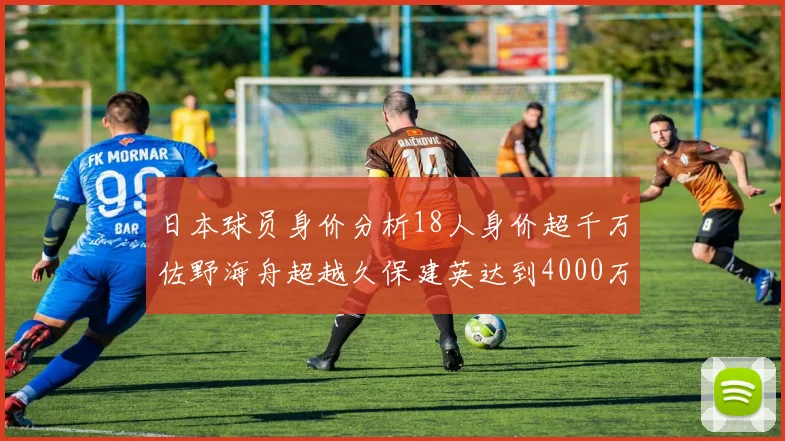 日本球员身价分析18人身价超千万佐野海舟超越久保建英达到4000万欧