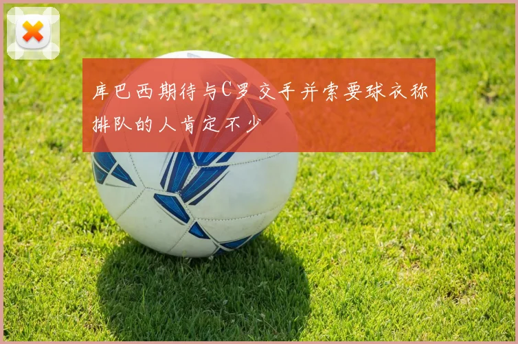 库巴西期待与C罗交手并索要球衣称排队的人肯定不少