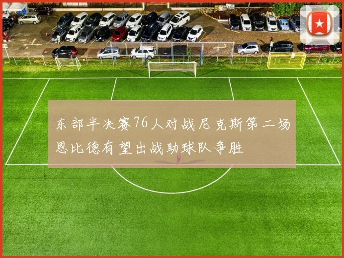 东部半决赛76人对战尼克斯第二场恩比德有望出战助球队争胜