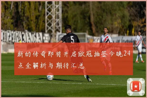 新的传奇即将开启欧冠抽签今晚24点全解析与期待汇总