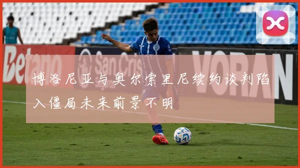 博洛尼亚与奥尔索里尼续约谈判陷入僵局未来前景不明
