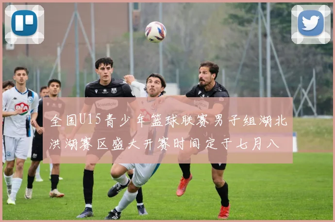 全国U15青少年篮球联赛男子组湖北洪湖赛区盛大开赛时间定于七月八日至十三日